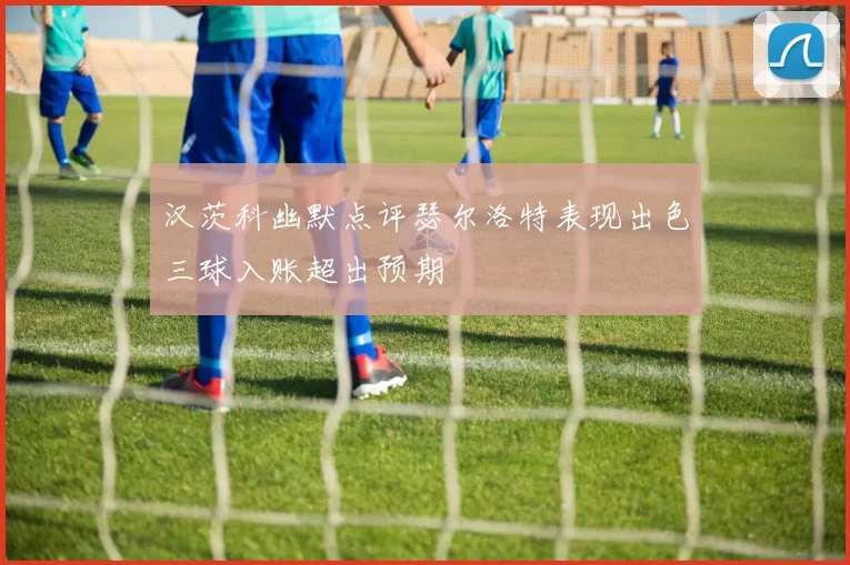 汉茨科幽默点评瑟尔洛特表现出色三球入账超出预期