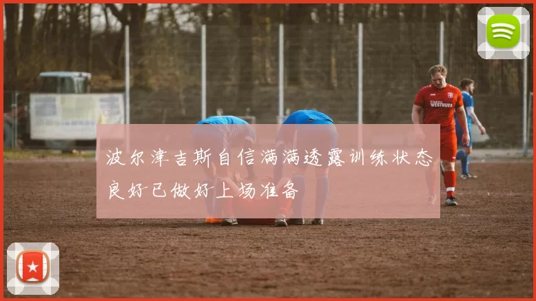 波尔津吉斯自信满满透露训练状态良好已做好上场准备