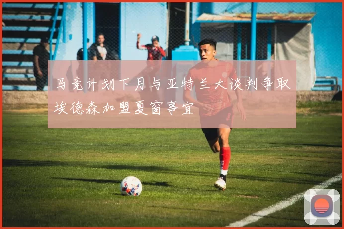 马竞计划下月与亚特兰大谈判争取埃德森加盟夏窗事宜