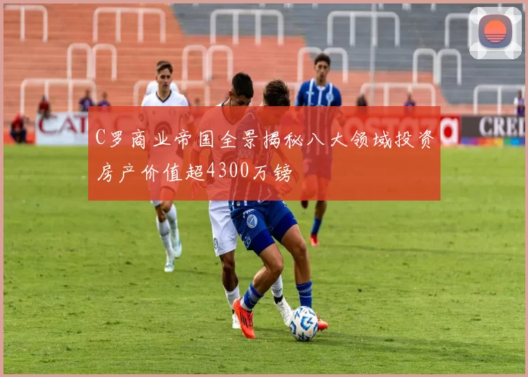 C罗商业帝国全景揭秘八大领域投资房产价值超4300万镑