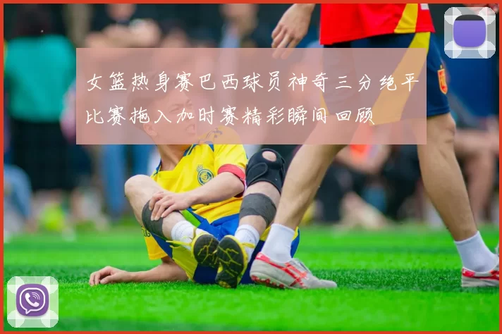 女篮热身赛巴西球员神奇三分绝平比赛拖入加时赛精彩瞬间回顾