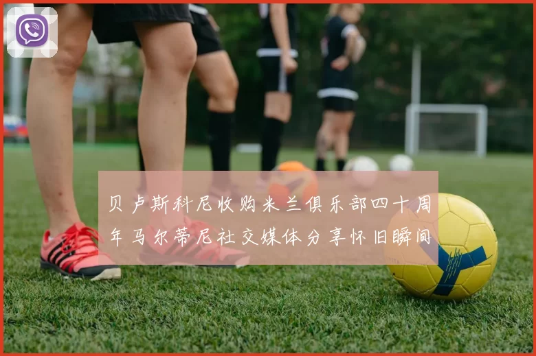 贝卢斯科尼收购米兰俱乐部四十周年马尔蒂尼社交媒体分享怀旧瞬间