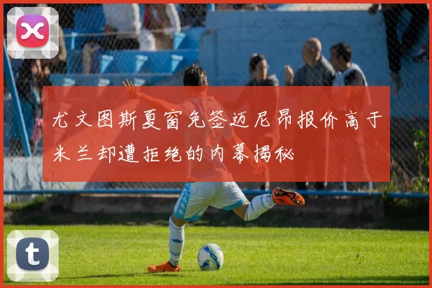 尤文图斯夏窗免签迈尼昂报价高于米兰却遭拒绝的内幕揭秘