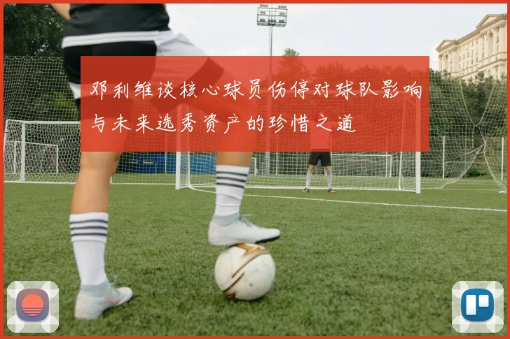 邓利维谈核心球员伤停对球队影响与未来选秀资产的珍惜之道