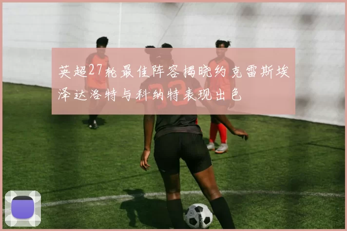 英超27轮最佳阵容揭晓约克雷斯埃泽达洛特与科纳特表现出色