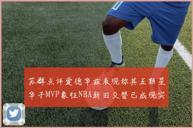 苏群点评爱德华兹表现称其五颗星华子MVP象征NBA新旧交替已成现实
