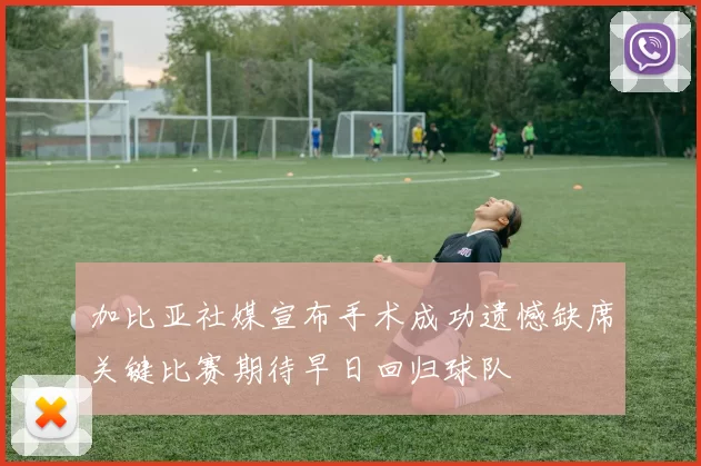 加比亚社媒宣布手术成功遗憾缺席关键比赛期待早日回归球队