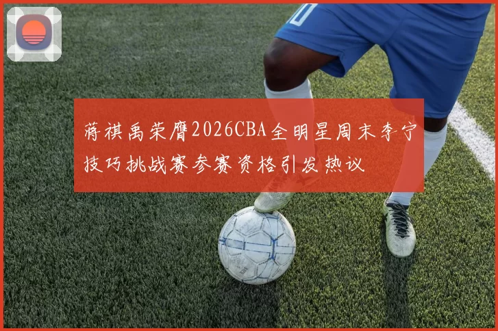 蒋祺禹荣膺2026CBA全明星周末李宁技巧挑战赛参赛资格引发热议