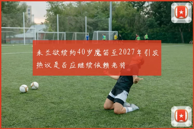 米兰欲续约40岁魔笛至2027年引发热议是否应继续依赖老将