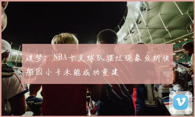 追梦：NBA十支球队摆烂现象分析快船因小卡未能成功重建