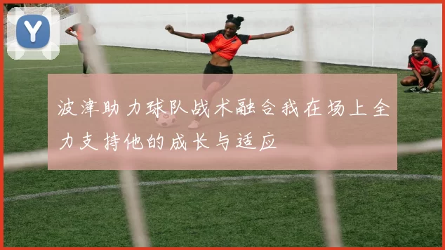 波津助力球队战术融合我在场上全力支持他的成长与适应