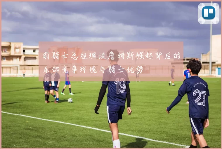 前骑士总经理谈詹姆斯崛起背后的东部竞争环境与骑士优势