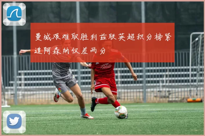 曼城艰难取胜利兹联英超积分榜紧追阿森纳仅差两分