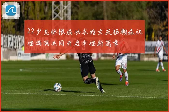 22岁克林根成功求婚女友杨瀚森祝福满满共同开启幸福新篇章