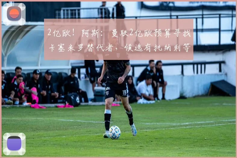2亿欧！阿斯：曼联2亿欧预算寻找卡塞米罗替代者，候选有托纳利等