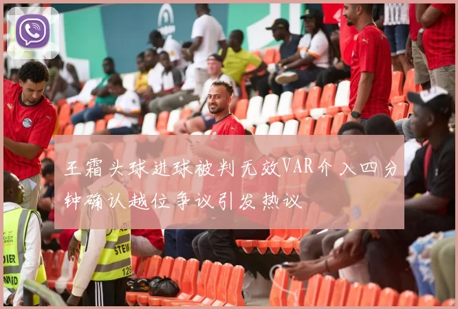 王霜头球进球被判无效VAR介入四分钟确认越位争议引发热议