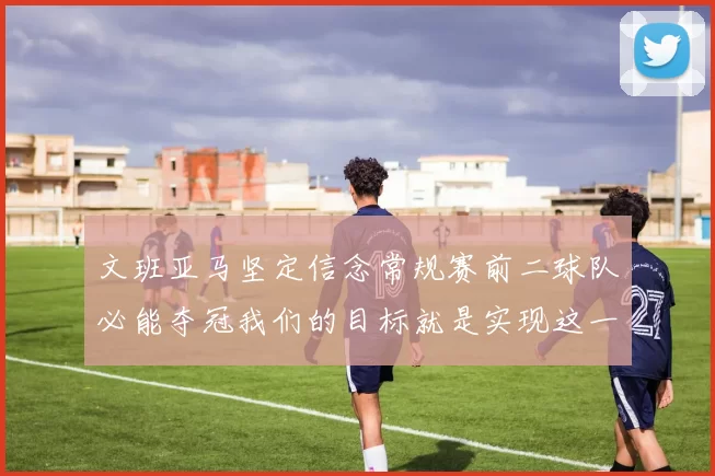 文班亚马坚定信念常规赛前二球队必能夺冠我们的目标就是实现这一伟大梦想