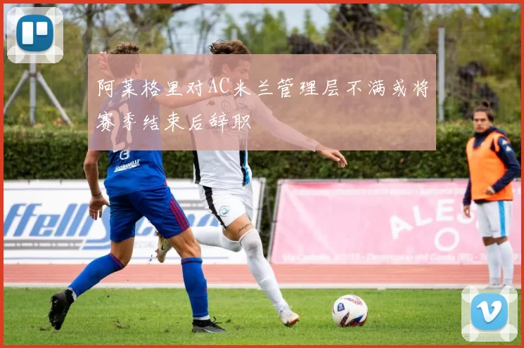阿莱格里对AC米兰管理层不满或将赛季结束后辞职
