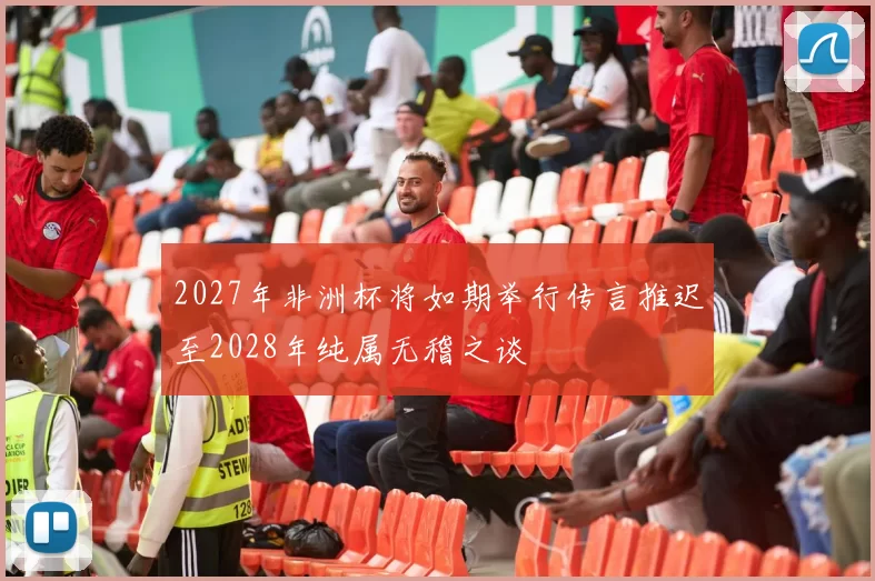 2027年非洲杯将如期举行传言推迟至2028年纯属无稽之谈